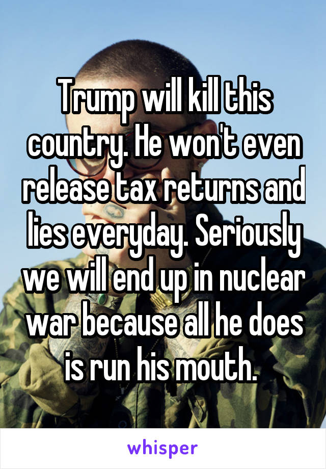 Trump will kill this country. He won't even release tax returns and lies everyday. Seriously we will end up in nuclear war because all he does is run his mouth. 