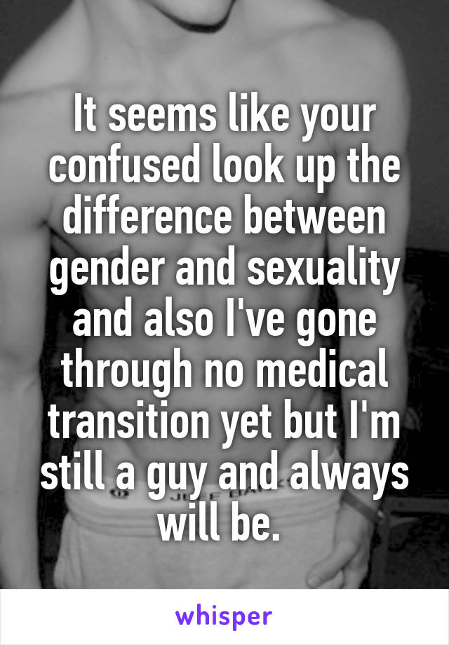 It seems like your confused look up the difference between gender and sexuality and also I've gone through no medical transition yet but I'm still a guy and always will be. 