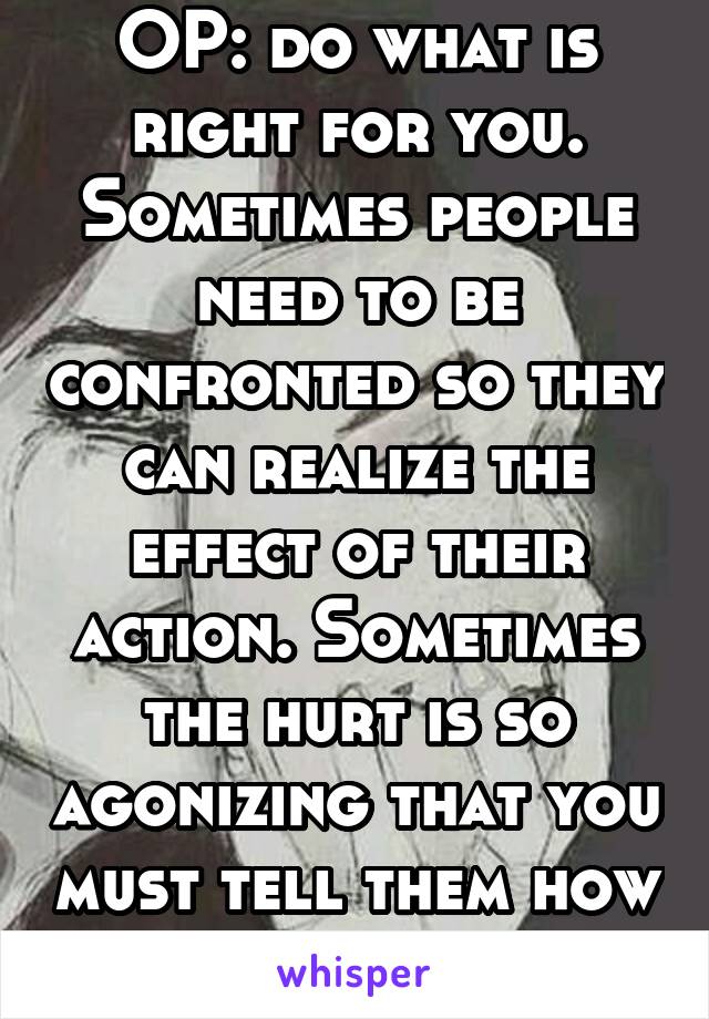 OP: do what is right for you. Sometimes people need to be confronted so they can realize the effect of their action. Sometimes the hurt is so agonizing that you must tell them how you feel. It's human