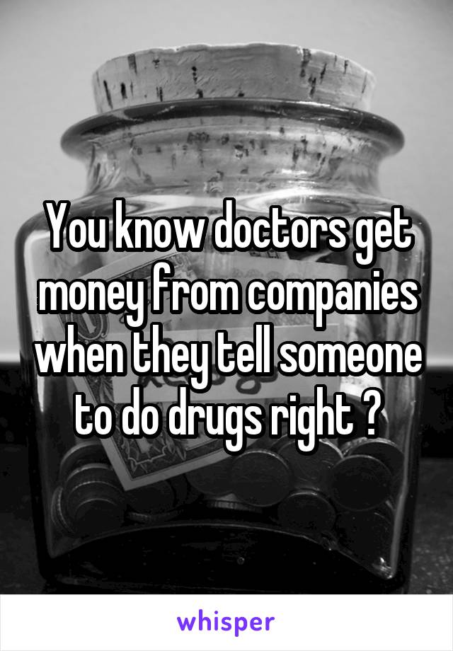 You know doctors get money from companies when they tell someone to do drugs right ?