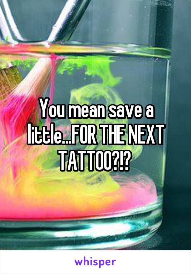 You mean save a little...FOR THE NEXT TATTOO?!? 