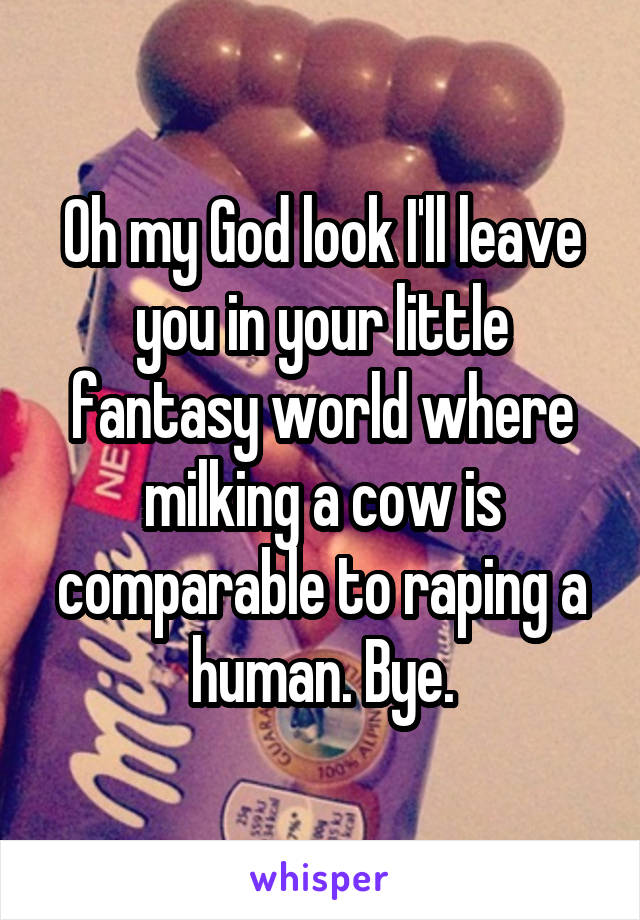 Oh my God look I'll leave you in your little fantasy world where milking a cow is comparable to raping a human. Bye.