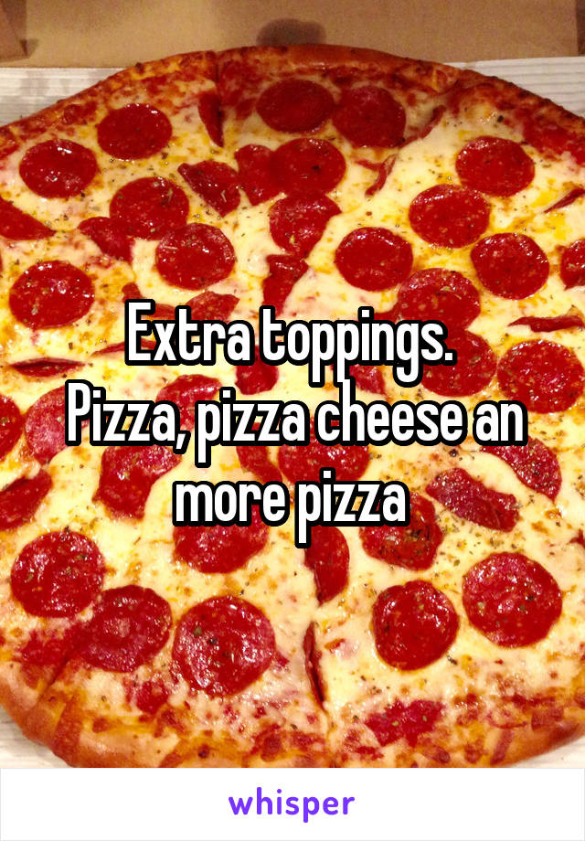 Extra toppings. 
Pizza, pizza cheese an more pizza 