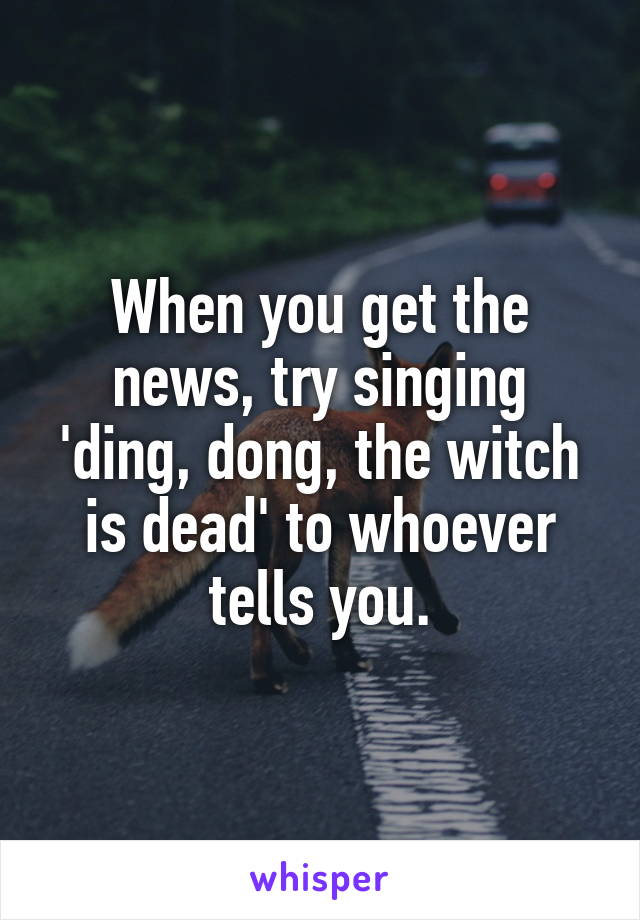 When you get the news, try singing 'ding, dong, the witch is dead' to whoever tells you.