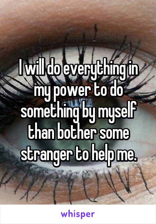 I will do everything in my power to do something by myself than bother some stranger to help me.