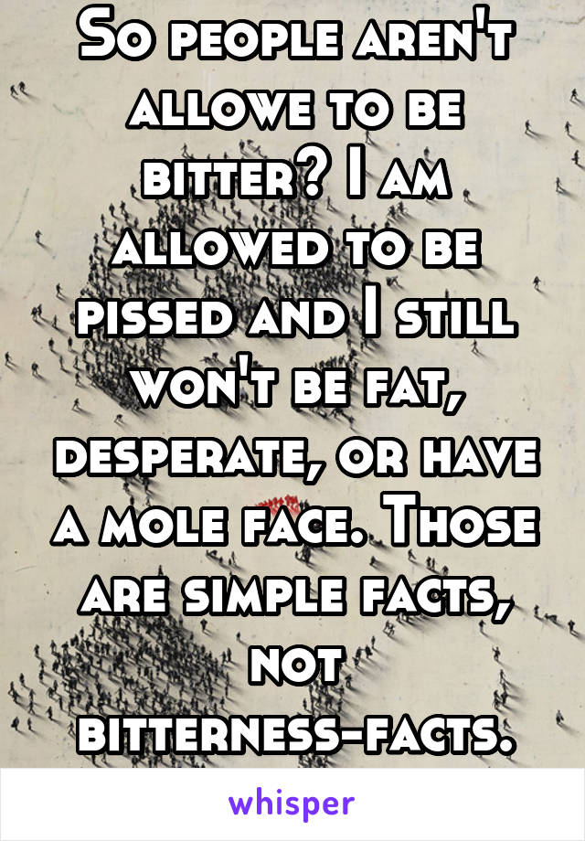 So people aren't allowe to be bitter? I am allowed to be pissed and I still won't be fat, desperate, or have a mole face. Those are simple facts, not bitterness-facts. So please stop. 