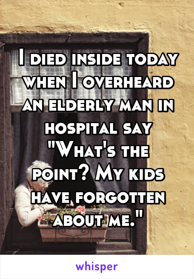 I died inside today when I overheard an elderly man in hospital say
"What's the point? My kids have forgotten about me."