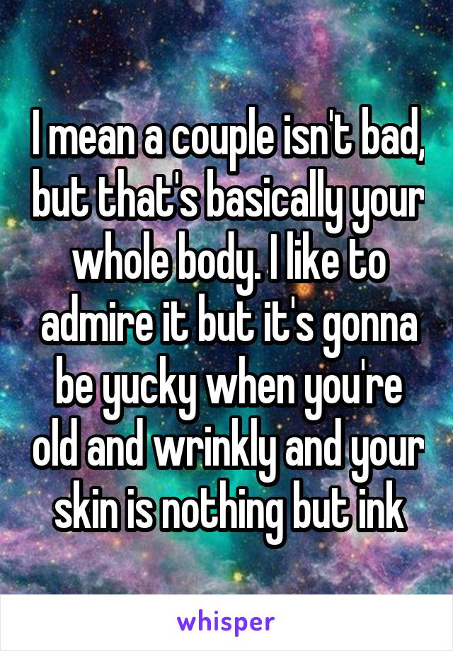 I mean a couple isn't bad, but that's basically your whole body. I like to admire it but it's gonna be yucky when you're old and wrinkly and your skin is nothing but ink