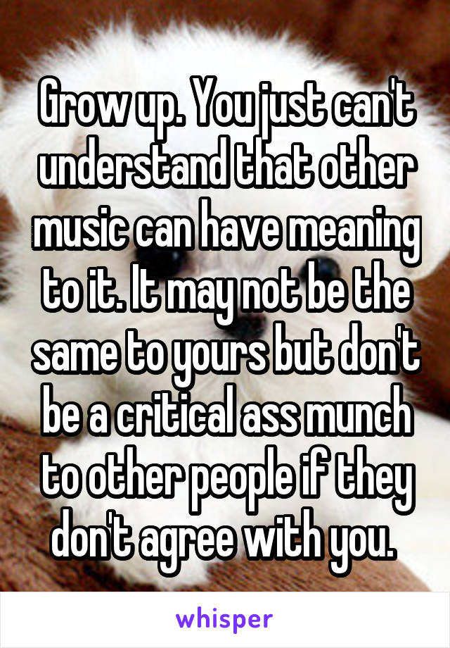 Grow up. You just can't understand that other music can have meaning to it. It may not be the same to yours but don't be a critical ass munch to other people if they don't agree with you. 