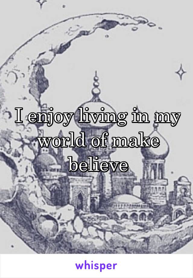 I enjoy living in my world of make believe
