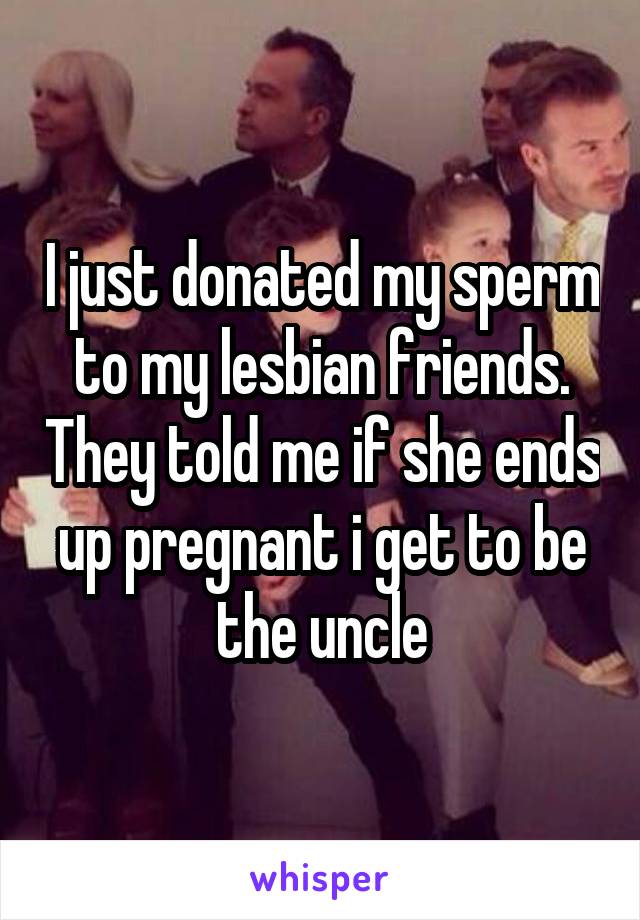 I just donated my sperm to my lesbian friends. They told me if she ends up pregnant i get to be the uncle