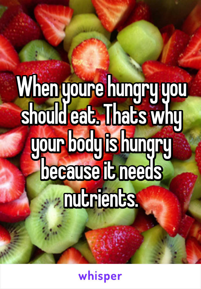 When youre hungry you should eat. Thats why your body is hungry because it needs nutrients.