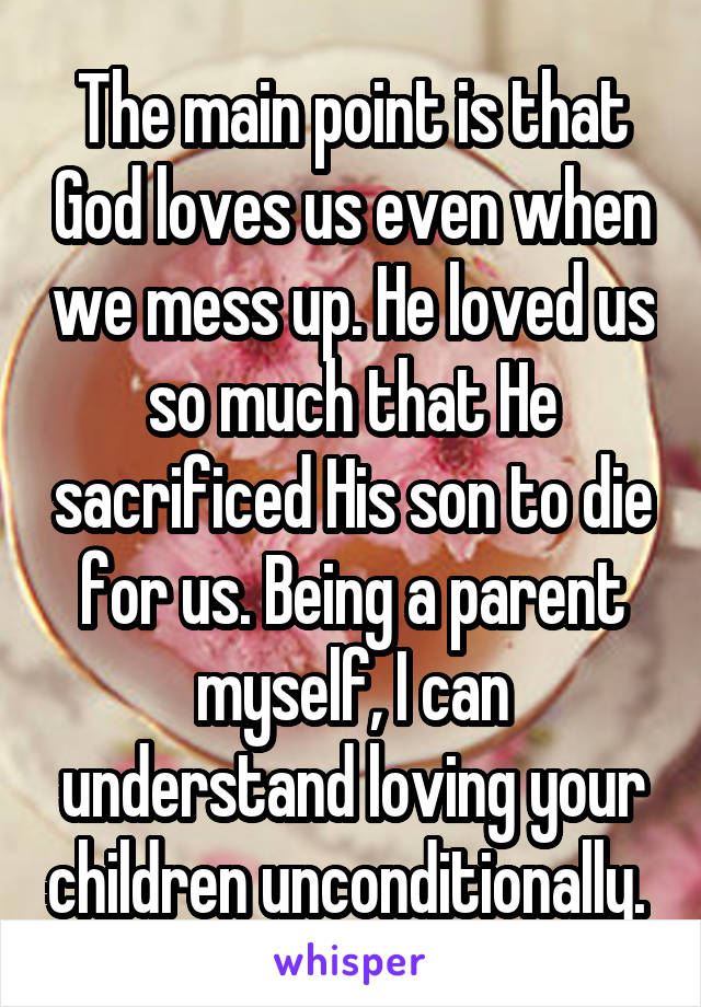 The main point is that God loves us even when we mess up. He loved us so much that He sacrificed His son to die for us. Being a parent myself, I can understand loving your children unconditionally. 