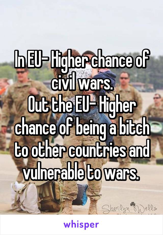 In EU- Higher chance of civil wars.
Out the EU- Higher chance of being a bitch to other countries and vulnerable to wars. 