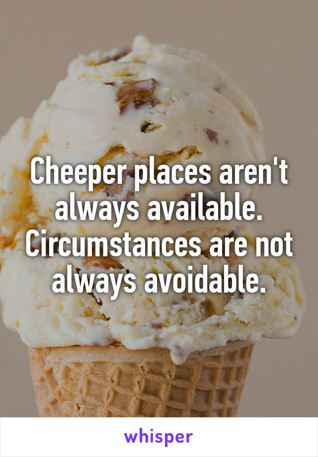 Cheeper places aren't always available. Circumstances are not always avoidable.