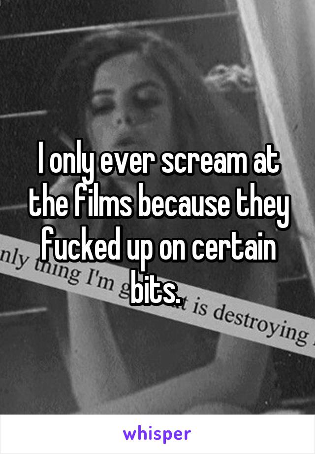 I only ever scream at the films because they fucked up on certain bits. 