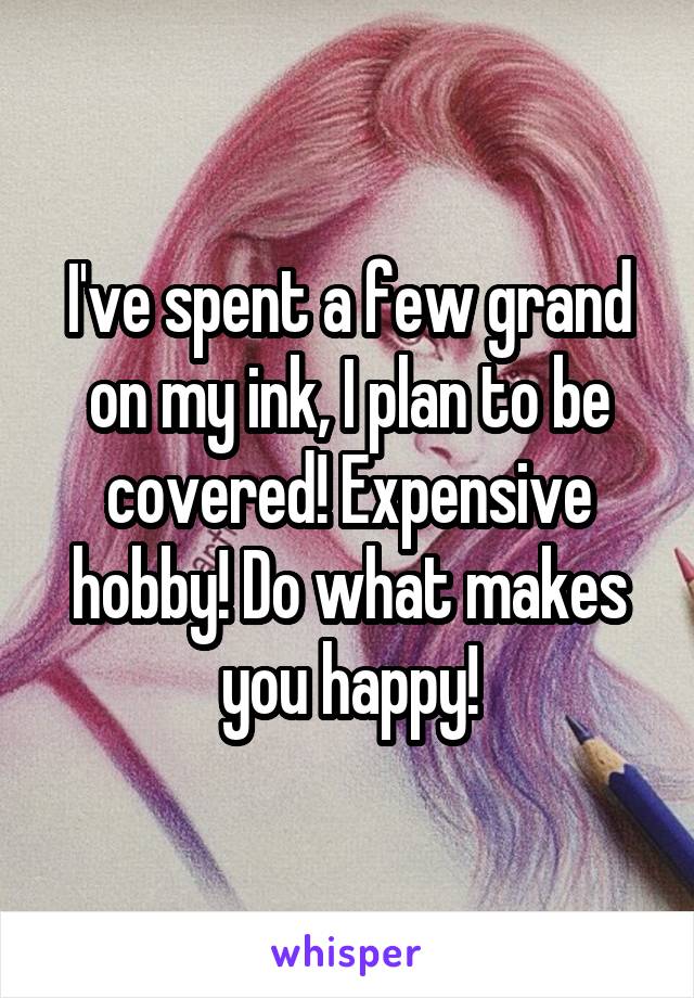 I've spent a few grand on my ink, I plan to be covered! Expensive hobby! Do what makes you happy!