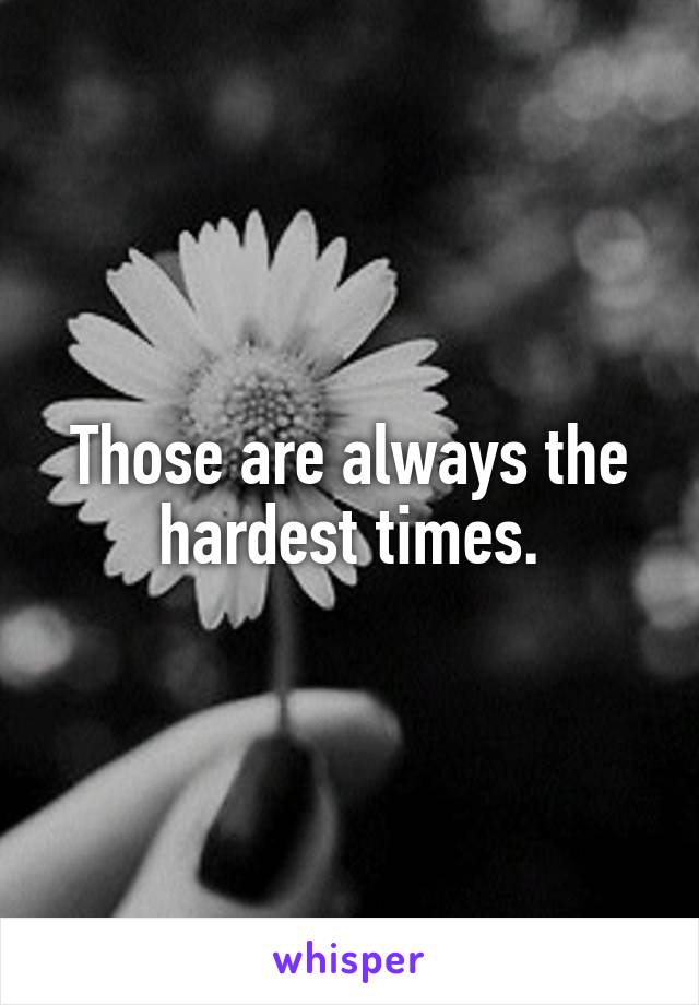 Those are always the hardest times.