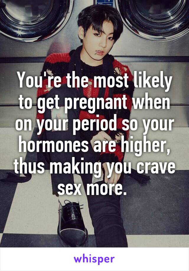 You're the most likely to get pregnant when on your period so your hormones are higher, thus making you crave sex more. 