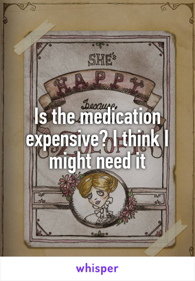 Is the medication expensive? I think I might need it