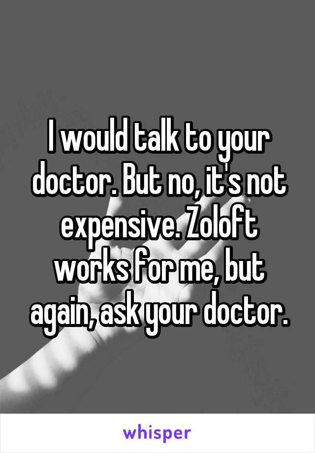 I would talk to your doctor. But no, it's not expensive. Zoloft works for me, but again, ask your doctor.