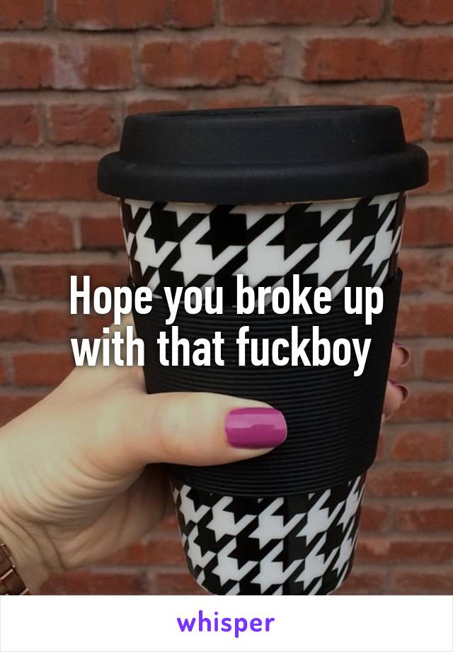 Hope you broke up with that fuckboy 