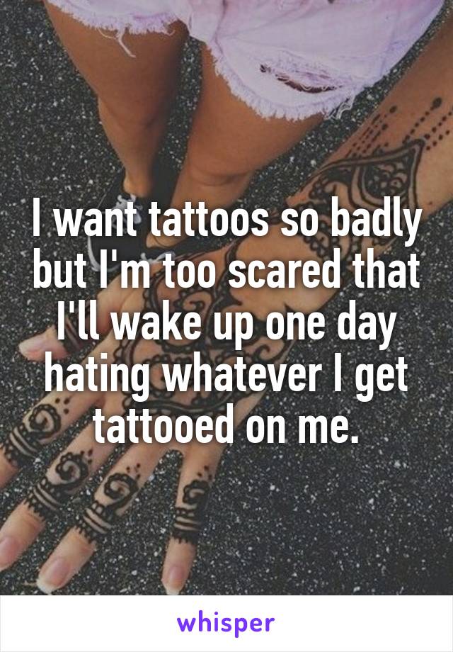 I want tattoos so badly but I'm too scared that I'll wake up one day hating whatever I get tattooed on me.