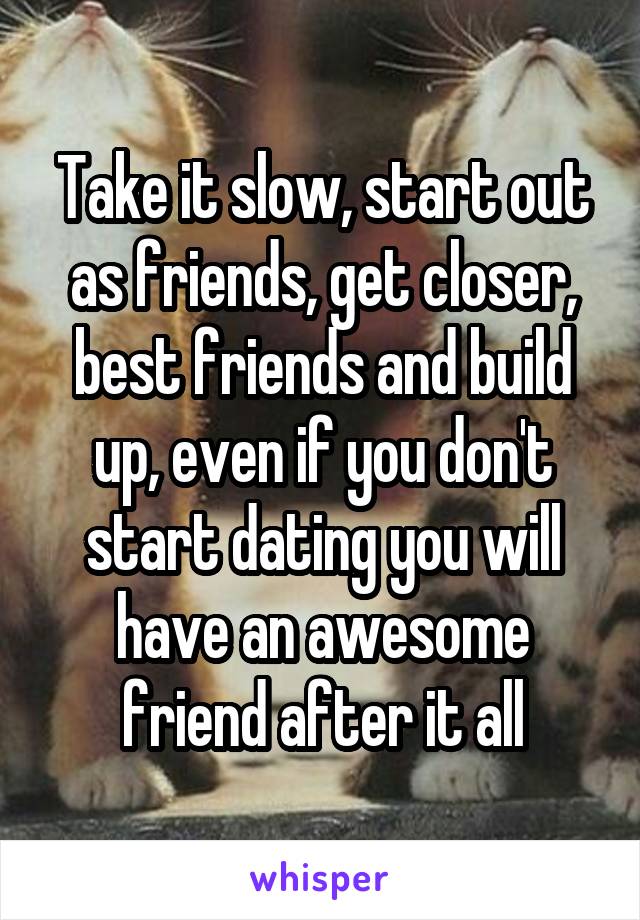 Take it slow, start out as friends, get closer, best friends and build up, even if you don't start dating you will have an awesome friend after it all