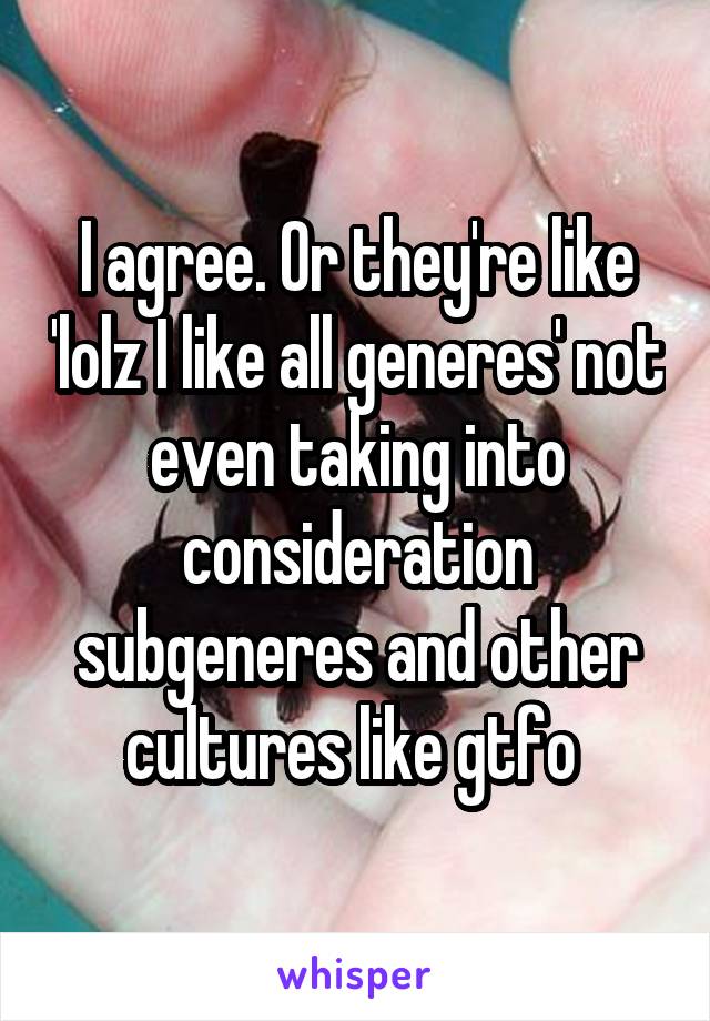 I agree. Or they're like 'lolz I like all generes' not even taking into consideration subgeneres and other cultures like gtfo 