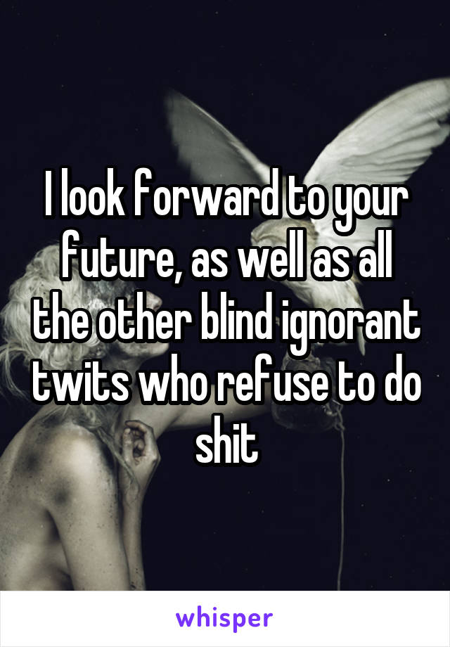 I look forward to your future, as well as all the other blind ignorant twits who refuse to do shit