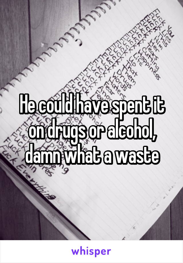 He could have spent it on drugs or alcohol, damn what a waste