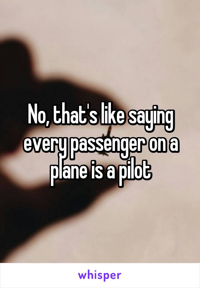 No, that's like saying every passenger on a plane is a pilot