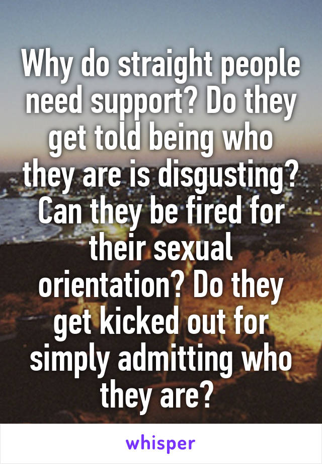 Why do straight people need support? Do they get told being who they are is disgusting? Can they be fired for their sexual orientation? Do they get kicked out for simply admitting who they are? 