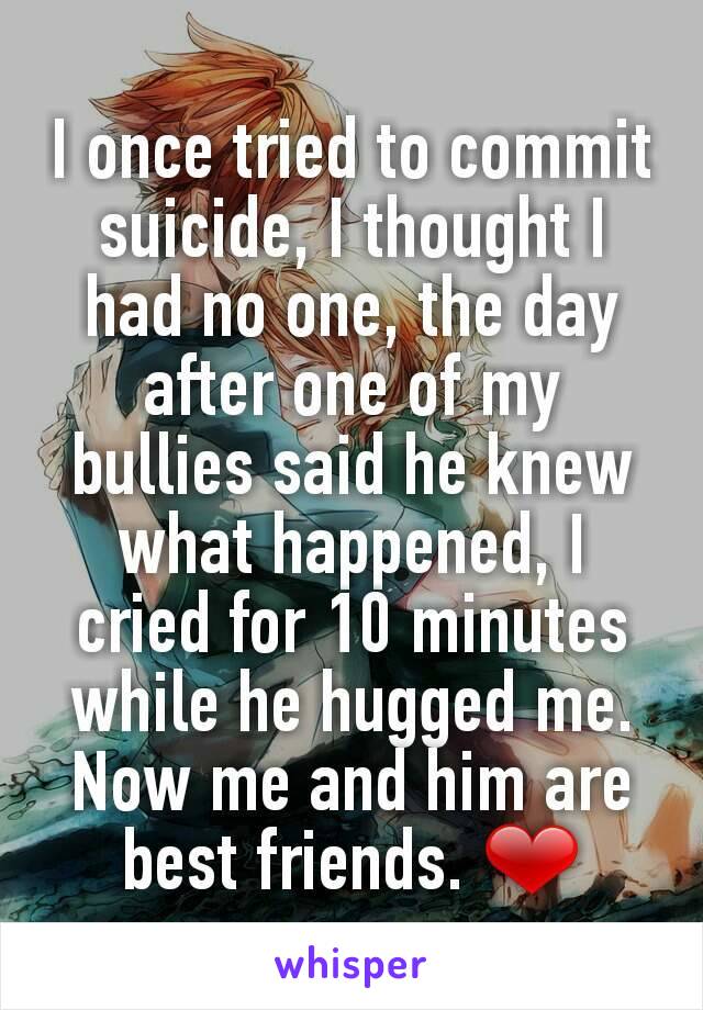 I once tried to commit suicide, I thought I had no one, the day after one of my bullies said he knew what happened, I cried for 10 minutes while he hugged me. Now me and him are best friends. ❤