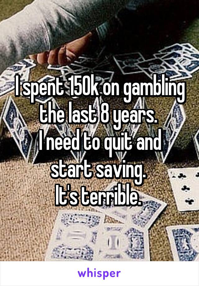 I spent 150k on gambling the last 8 years. 
I need to quit and start saving. 
It's terrible. 