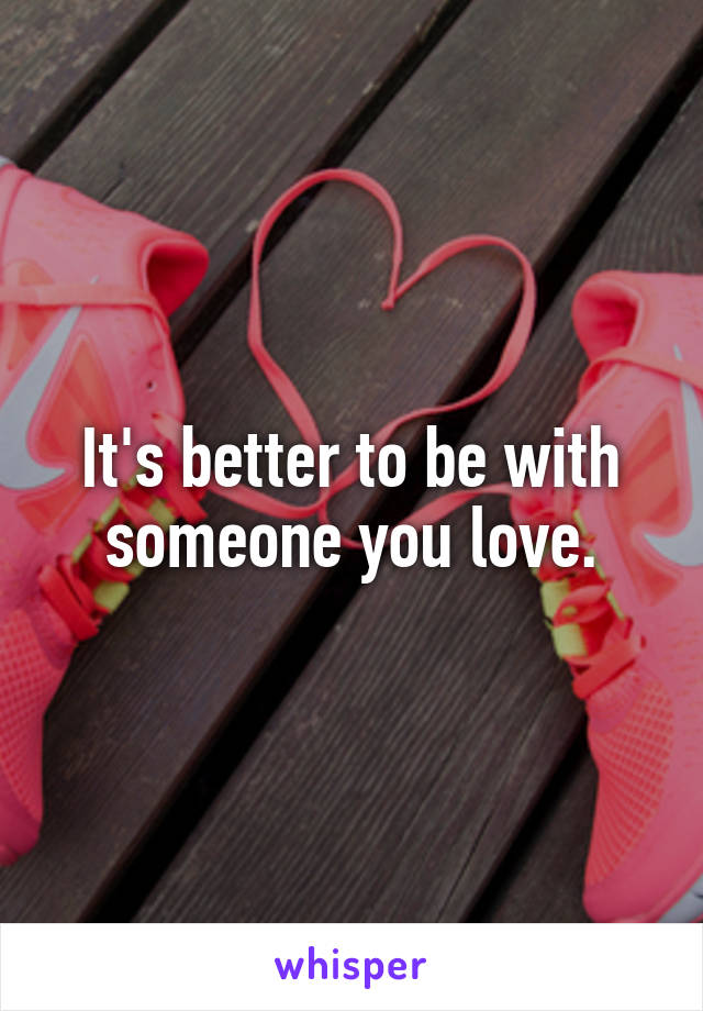 It's better to be with someone you love.