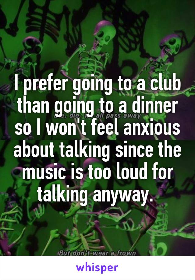 I prefer going to a club than going to a dinner so I won't feel anxious about talking since the music is too loud for talking anyway. 