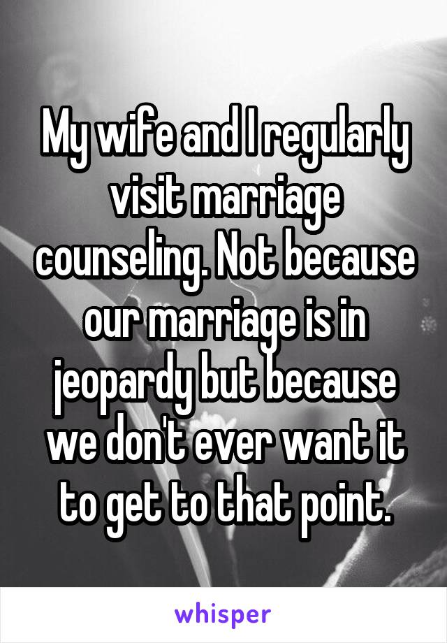 My wife and I regularly visit marriage counseling. Not because our marriage is in jeopardy but because we don't ever want it to get to that point.