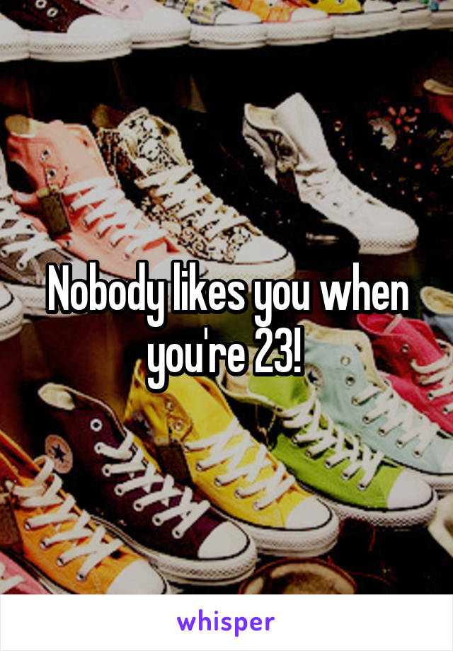 Nobody likes you when you're 23! 