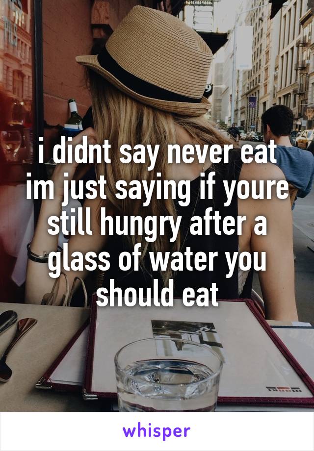 i didnt say never eat im just saying if youre still hungry after a glass of water you should eat