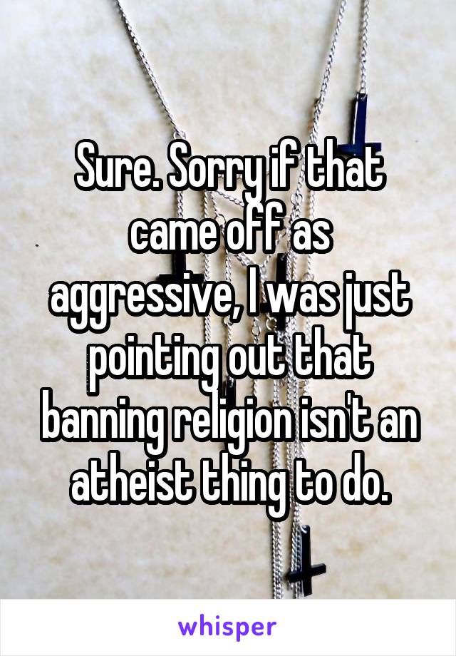 Sure. Sorry if that came off as aggressive, I was just pointing out that banning religion isn't an atheist thing to do.