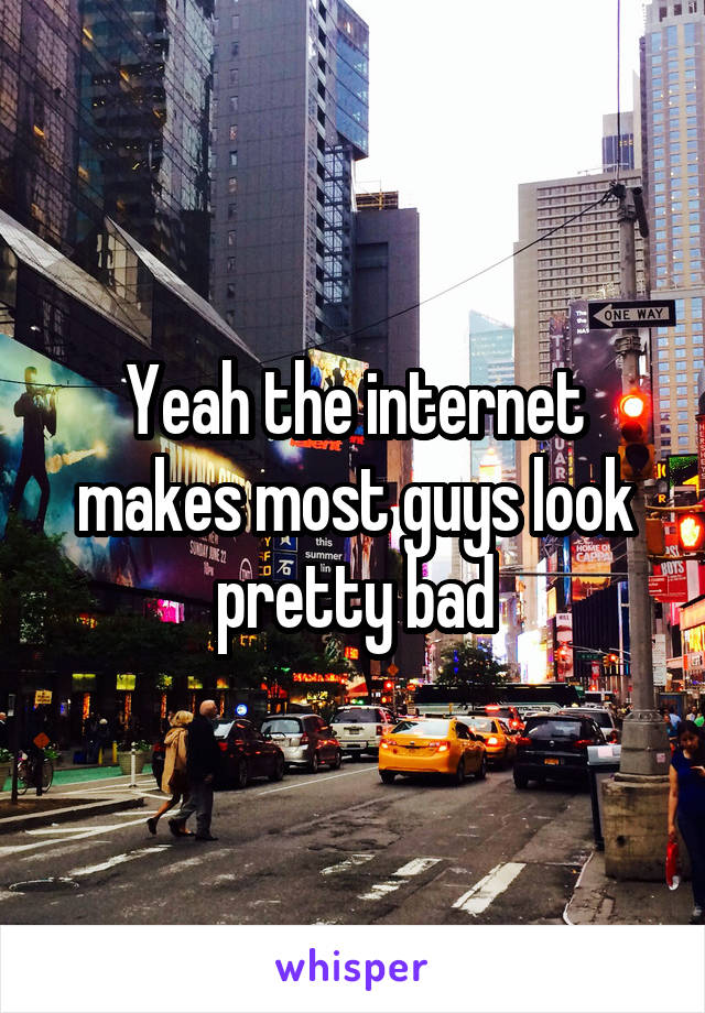 Yeah the internet makes most guys look pretty bad