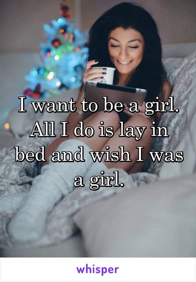 I want to be a girl. All I do is lay in bed and wish I was a girl.