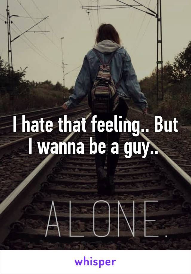 I hate that feeling.. But I wanna be a guy.. 