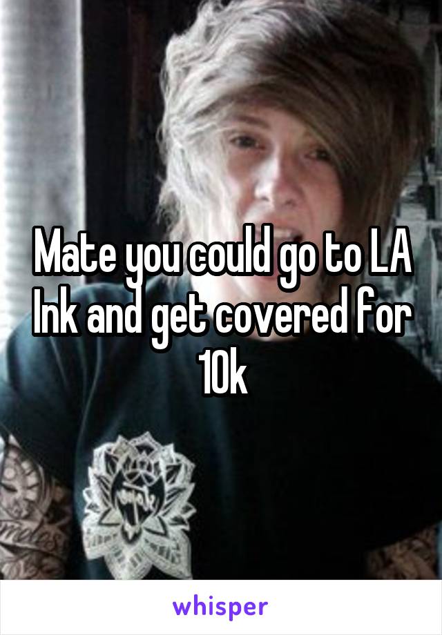 Mate you could go to LA Ink and get covered for 10k