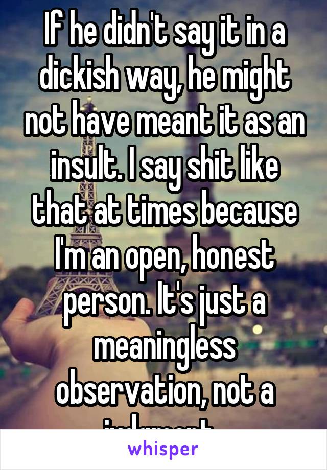 If he didn't say it in a dickish way, he might not have meant it as an insult. I say shit like that at times because I'm an open, honest person. It's just a meaningless observation, not a judgment. 