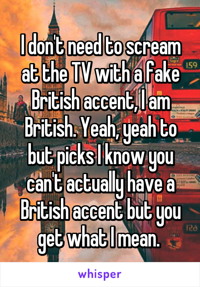 I don't need to scream at the TV with a fake British accent, I am British. Yeah, yeah to but picks I know you can't actually have a British accent but you get what I mean. 