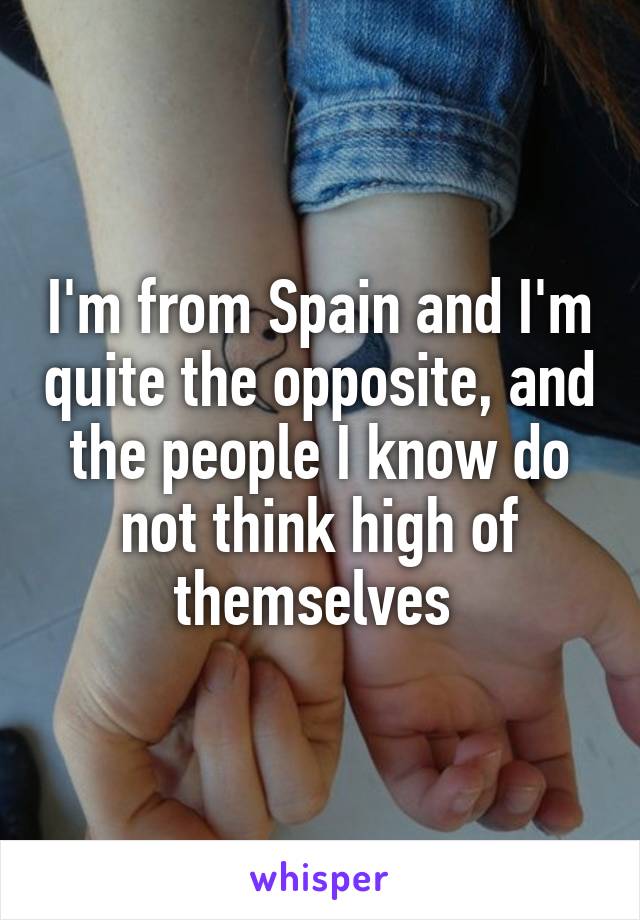 I'm from Spain and I'm quite the opposite, and the people I know do not think high of themselves 