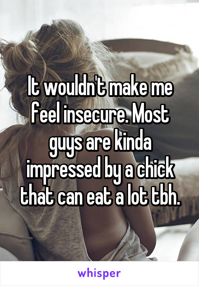 It wouldn't make me feel insecure. Most guys are kinda impressed by a chick that can eat a lot tbh.