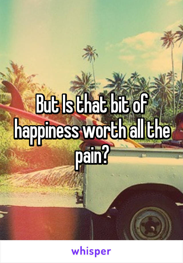 But Is that bit of happiness worth all the pain?